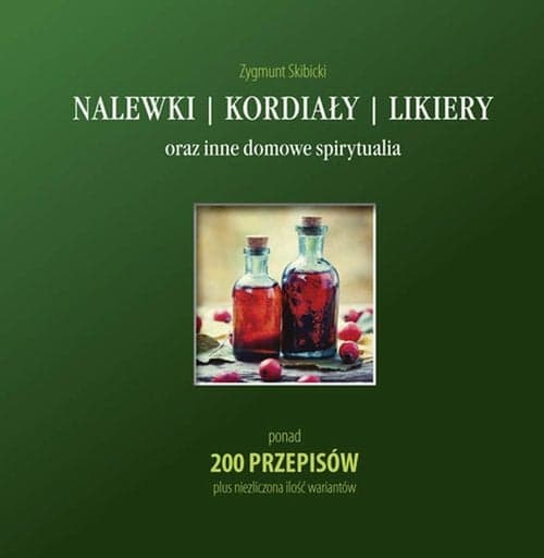 Nalewki, kordiały, likiery oraz inne domowe spirytualia ponad 200 przepisów plus niezliczona ilość wariantów