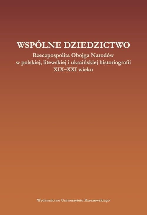 Wspólne dziedzictwo Rzeczpospolita Obojga Narodów w polskiej, litewskiej i ukraińskiej historiogafii XIX-XXI wieku