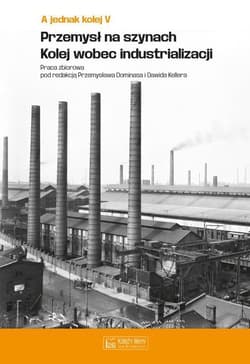 A jednak kolej Tom V Przemysł na szynach Kolej wobec industrializacji - red. Przemysław Dominas, Dawid Kellera
