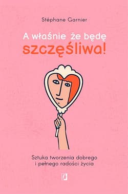 A właśnie, że będę szczęśliwa! Sztuka tworzenia dobrego i pełnego radości życia - Stéphane Garnier