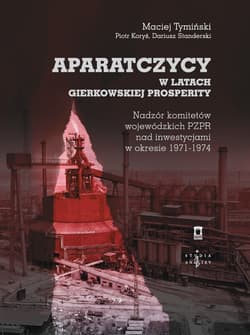 Aparatczycy w latach gierkowskiej prosperity Nadzór komitetów wojewódzkich PZPR nad inwestycjami w okresie 1971-1974 - Maciej Tymiński
