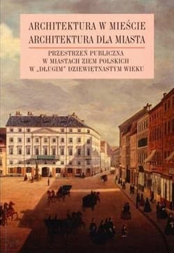 Architektura w mieście Architektura dla miasta tom 2 Przestrzeń publiczna w miastach ziem polskich w „długim” XIX wieku - Praca zbiorowa