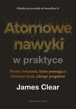 Atomowe nawyki w praktyce. Proste ćwiczenia, które pomogą ci stworzyć życie, jakiego pragniesz