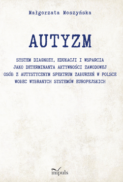 AUTYZM System diagnozy edukacji i wsparcia jako determinanta aktywności zawodowej osób z autystycznym spektrum zaburzeń w Polsce wobec wybranych systemów europejskich - Małgorzata Moszyńska