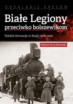 Białe Legiony przeciwko bolszewikom Polskie formacje w Rosji 1918–1920 - Muszyński Wojciech Jerzy