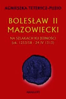 Bolesław II Mazowiecki Na szlakach ku jedności ok. 1253/58 - 24 IV 1313 - Agnieszka Teterycz-Puzio