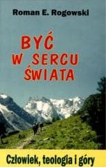 Być w sercu świata. Człowiek, teologia, góry - Roman E. Rogowski