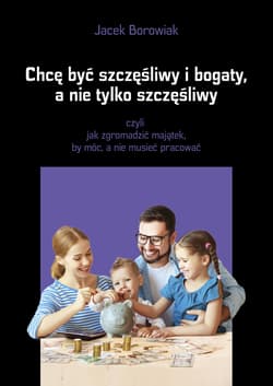 Chcę być szczęśliwy i bogaty a nie tylko szczęśliwy czyli jak zgromadzić majątek, by móc, a nie musieć pracować - Jacek Borowiak