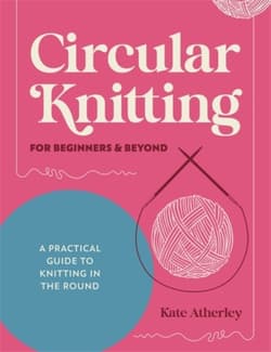 Circular Knitting for Beginners & Beyond: A Practical Guide to Knitting in the Round - Kate Atherley