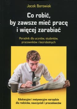 Co robić, by zawsze mieć pracę i więcej zarabiać Poradnik dla uczniów, studentów, pracowników i bezrobotnych - Jacek Borowiak