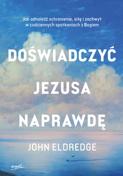 Doświadczyć Jezusa naprawdę. Jak odnaleźć schronienie, siłę i zachwyt w codziennych spotkaniach z Bogiem - Eldredge John