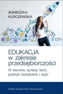 Edukacja w zakresie przedsiębiorczości W kierunku syntezy teorii, praktyki kształcenia i etyki - Agnieszka Kurczewska