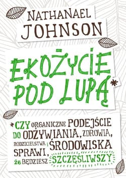 Ekożycie pod lupą Czy organiczne podejście do odżywiania, zdrowia, rodzicielstwa i środowiska sprawi, że będziesz szcz - Nathanael Johnson