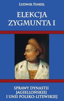 Elekcja Zygmunta I Sprawy dynastii Jagiellońskiej i Unii Polsko-Litewskiej - Ludwik Finkiel
