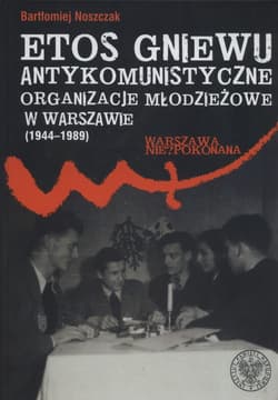 Etos gniewu Antykomunistyczne organizacje młodzieżowe w Warszawie (1944-1989) - Noszczak Bartłomiej