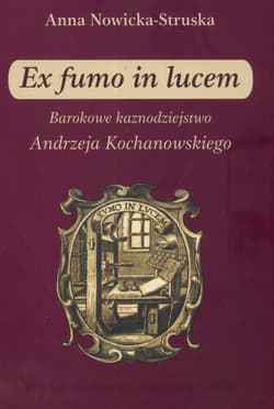 Ex fumo in lucem Barokowe kaznodziejstwo Andrzeja Kochanowskiego - Anna Struska-Nowicka