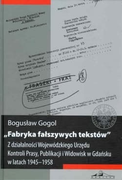 Fabryka fałszywych tekstów Z działalności Wojewódzkiego Urzędu Kontroli Prasy, Publikacji i Widowisk w Gdańsku w latach 1945-1958 - Bogusław Gogol