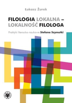 Filologia lokalna - lokalność filologa Praktyki literacko-naukowe Stefana Szymutki - Łukasz Żurek