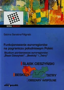 Funkcjonowanie euroregionów na pograniczu południowym Polski Studia porównawcze euroregionów Śląsk Cieszyński, Beskidy i Tatry - Sabina Sanetra-Półgrabi