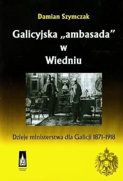 Galicyjska ambasada w Wiedniu Dzieje ministerstwa dla Galicji 1871-1918 - Damian Szymczak