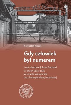 Gdy człowiek był numerem Losy obozowe Juliana Szczotki w latach 1942-1945 w świetle wspomnień oraz korespondencji obozowej - Krzysztof Kiereś