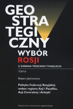 Geostrategiczny wybór Rosji u zarania trzeciego tysiąclecia Tom 3 Polityka Federacji Rosyjskiej wobec regionu Azji i Pacyfiku, Azji Centralnej i Arktyki - Jakimowicz Robert