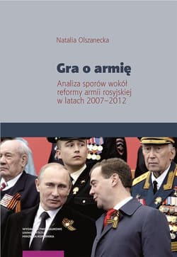 Gra o armię Analiza sporów wokół reformy armii rosyjskiej w latach 2007–2012 - Natalia Olszanecka