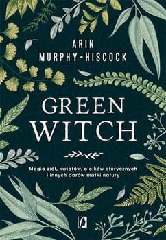 Green Witch. Magia ziół, kwiatów, olejków eterycznych i innych darów matki natury - Arin  Murphy-Hiscock