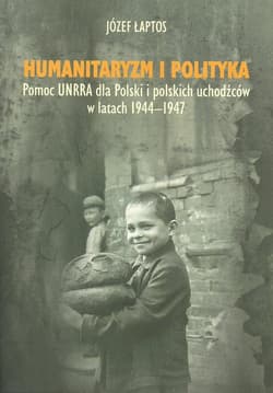 Humanitaryzm i polityka Pomoc UNRRA dla Polski i polskich uchodźców w latach 1944–1947 - Józef Łaptos