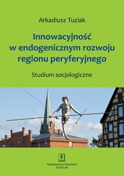 Innowacyjność w endogenicznym rozwoju regionu peryferyjnego Studium socjologiczne - Arkadiusz Tuziak
