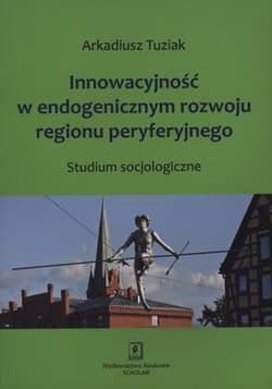 Innowacyjność w endogenicznym rozwoju regionu peryferyjnego Studium socjologiczne - Arkadiusz Tuziak