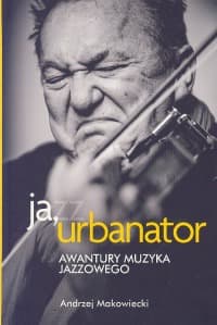 Ja, Urbanator. Awantury muzyka jazzowego - Andrzej Makowiecki