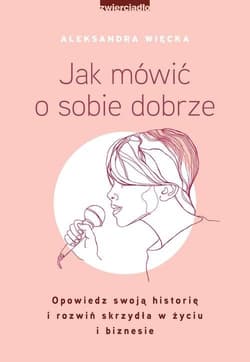 Jak mówić o sobie dobrze Opowiedz swoją historię i rozwiń skrzydła w życiu i biznesie - Aleksandra Więcka