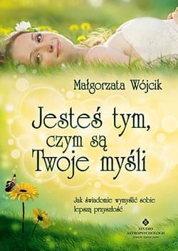 Jesteś tym, czym są Twoje myśli Jak świadomie wymyślić sobie lepszą przyszłość