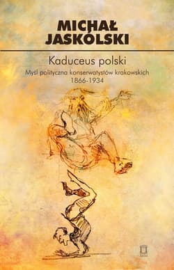Kaduceus polski Myśl polityczna konserwatystów krakowskich 1866-1934 - Michał Jaskólski