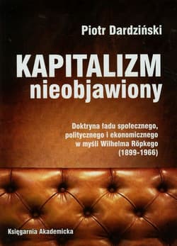 Kapitalizm nieobjawiony Doktryna ładu społecznego, politycznego i ekonomicznego w myśli Wilhelma Ropkego 1899-1966 - Piotr Dardziński