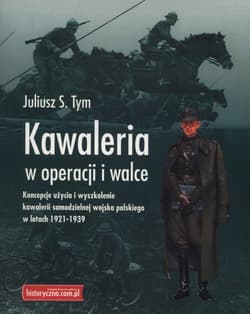 Kawaleria w operacji i walce Koncepcje użycia i wyszkolenie kawalerii samodzielnej Wojska Polskiego w latach 1921-1939 - Tym Juliusz M.