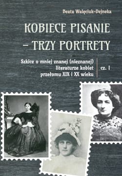 Kobiece pisanie - trzy portrety Szkice o mniej znanej (nieznanej) literaturze kobiet przełomu XIX i XX wieku Część 1 - Walęciuk-Dejneka Beata