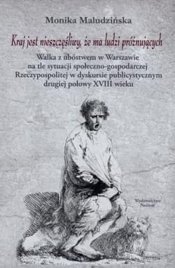 Kraj jest nieszczęśliwy, że ma ludzi próżnujących Walka z ubóstwem w Warszawie na tle sytuacji społeczno-gospodarczej Rzeczypospolitej w dyskursie publicystycznym drugiej połowy XVIII wieku - Monika Maludzińska