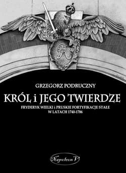 Król i jego twierdze Fryderyk Wielki i pruskie fortyfikacje stałe w latach 1740-1786 - Grzegorz Podruczny