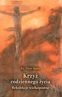 Krzyż codziennego życia Rekolekcje wielkopostne - Bajor Piotr