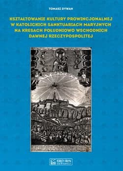 Kształtowanie kultury prowincjonalnej w katolickich sanktuariach maryjnych na Kresach południowo-wschodnich dawnej Rzeczypospolitej - Tomasz Dywan