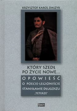 Który szedł po życie nowe... Opowieść o poecie - legioniście Stanisławie Długoszu "Teterze" - Daszyk Krzysztof Karol
