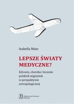 Lepsze światy medyczne? Zdrowie, choroba i leczenie polskich migrantek w perspektywie antropologicznej - Izabella Main