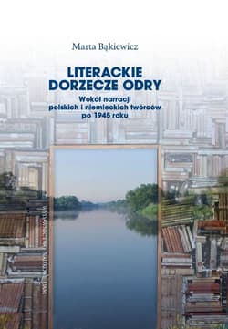 Literackie dorzecze Odry. Wokół narracji polskich i niemieckich twórców po 1945 roku - Bąkiewicz Marta J.