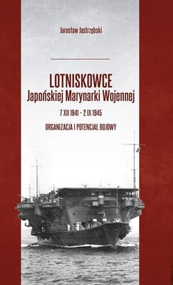 Lotniskowce Japońskiej Marynarki Wojennej 7 XII 1941 - 2 IX 1945 Organizacja i potencjał bojowy - Jarosław Jastrzębski