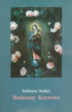 Madonny Kresowe Suplement i inne obrazy sakralne z Kresów w diecezjach Polski - Tadeusz Kukiz