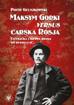 Maksym Gorki versus carska Rosja. Literacka i ideowa droga do rewolucj - Piotr Głuszkowski