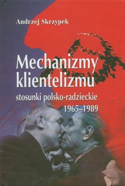 Mechanizmy klientelizmu Stosunki polsko-radzieckie 1965-1989 - Andrzej Skrzypek