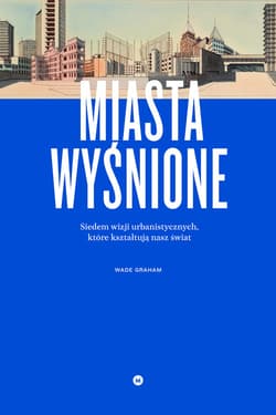 Miasta wyśnione. Siedem wizji urbanistycznych, które kształtują nasz świat - Graham Wade